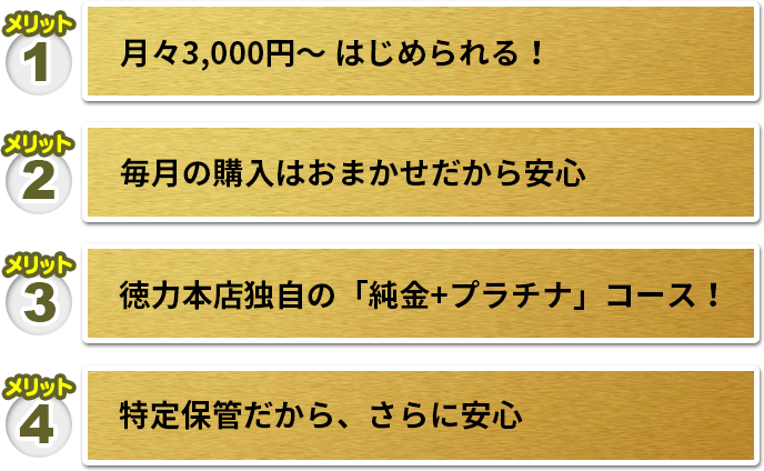 メリット1 月々3,000円〜 はじめられる！　メリット2 毎月の購入はおまかせだから安心　メリット3 徳力本店独自の「純金+プラチナ」コース！　メリット4 特定保管だから、さらに安心